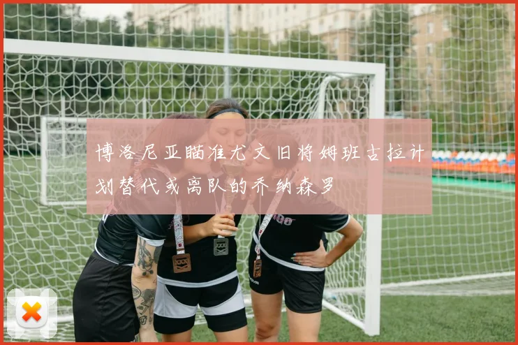 博洛尼亚瞄准尤文旧将姆班古拉计划替代或离队的乔纳森罗