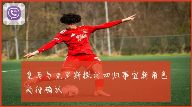 皇马与克罗斯探讨回归事宜新角色尚待确认