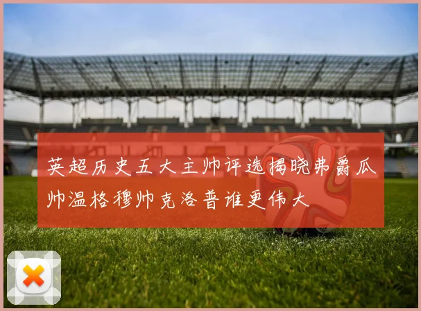 英超历史五大主帅评选揭晓弗爵瓜帅温格穆帅克洛普谁更伟大