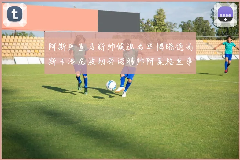 阿斯列皇马新帅候选名单揭晓德尚斯卡洛尼波切蒂诺穆帅阿莱格里争夺教鞭