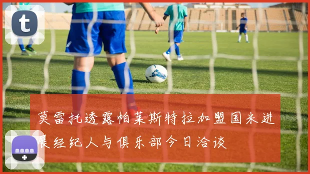 莫雷托透露帕莱斯特拉加盟国米进展经纪人与俱乐部今日洽谈