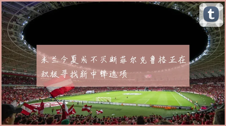 米兰今夏或不买断菲尔克鲁格正在积极寻找新中锋选项