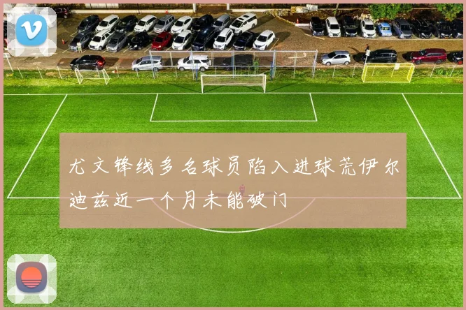 尤文锋线多名球员陷入进球荒伊尔迪兹近一个月未能破门