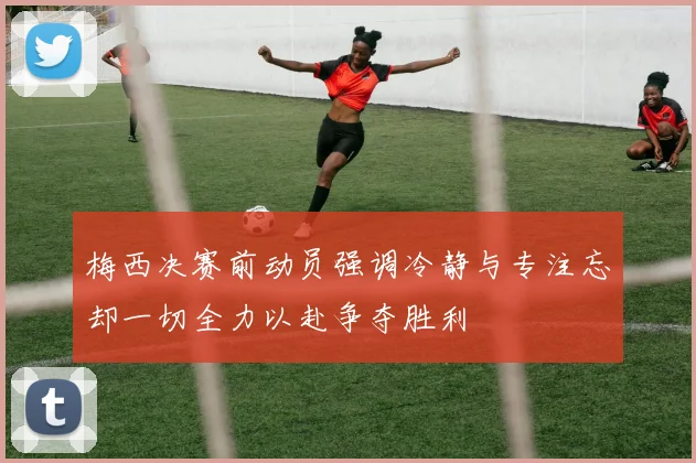 梅西决赛前动员强调冷静与专注忘却一切全力以赴争夺胜利