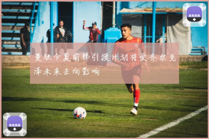曼联今夏前锋引援计划将受齐尔克泽未来去向影响