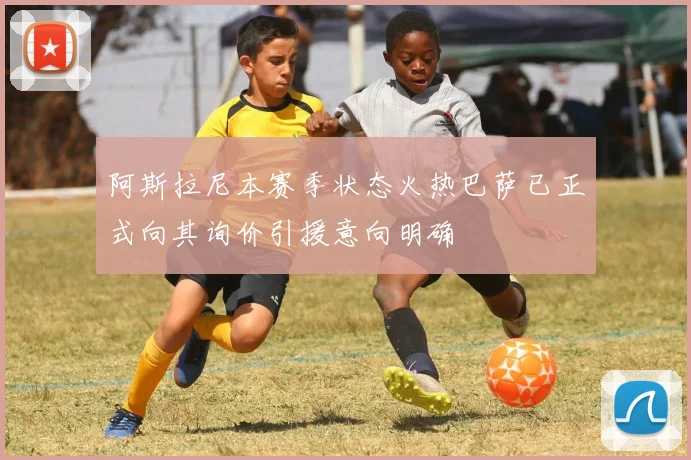 阿斯拉尼本赛季状态火热巴萨已正式向其询价引援意向明确