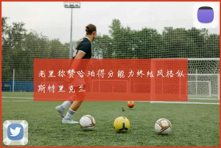 老里称赞哈珀得分能力终结风格似斯特里克兰