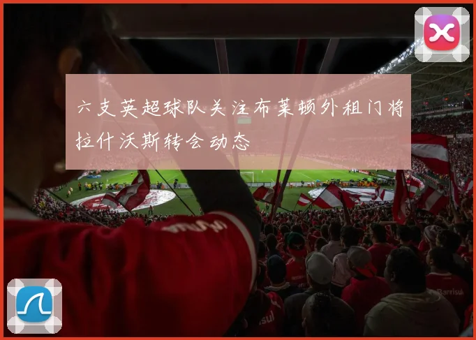 六支英超球队关注布莱顿外租门将拉什沃斯转会动态