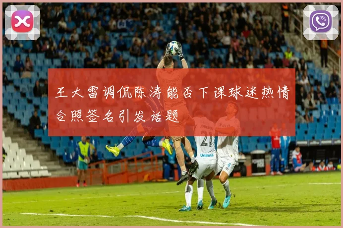 王大雷调侃陈涛能否下课球迷热情合照签名引发话题