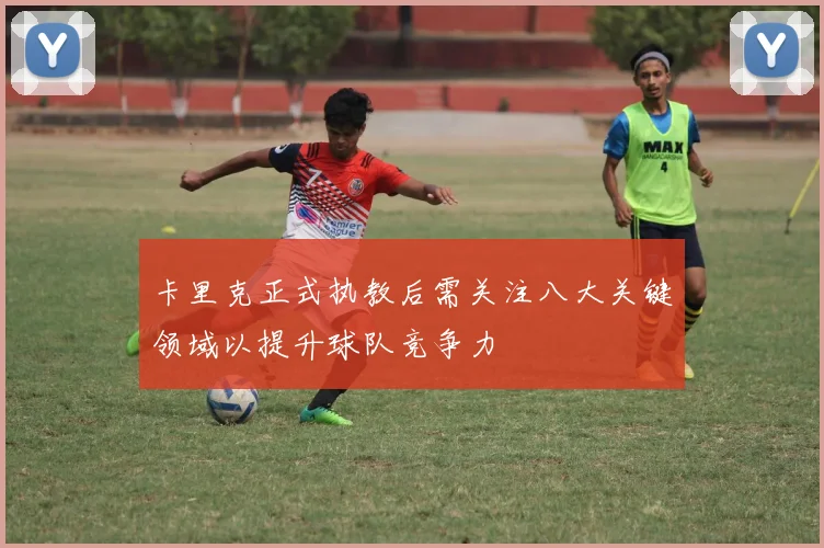 卡里克正式执教后需关注八大关键领域以提升球队竞争力