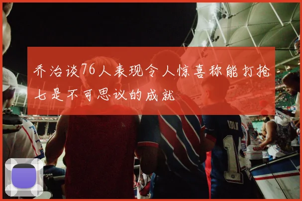 乔治谈76人表现令人惊喜称能打抢七是不可思议的成就