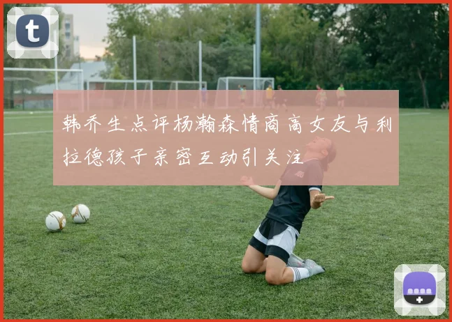 韩乔生点评杨瀚森情商高女友与利拉德孩子亲密互动引关注