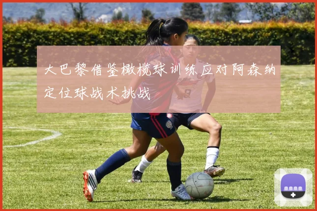 大巴黎借鉴橄榄球训练应对阿森纳定位球战术挑战