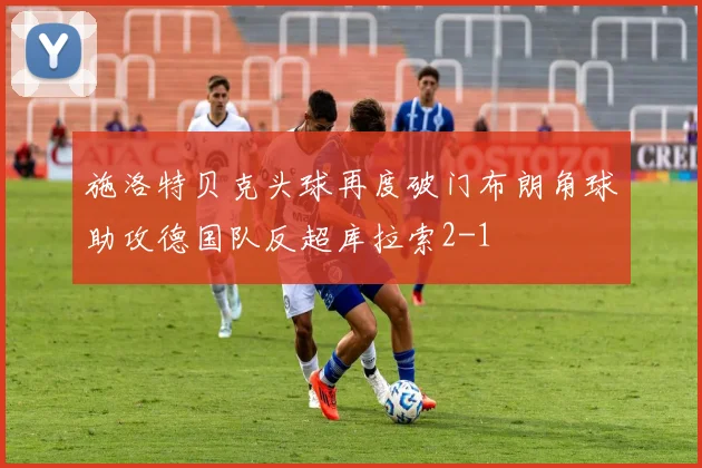 施洛特贝克头球再度破门布朗角球助攻德国队反超库拉索2-1