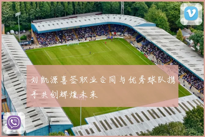 刘凯源喜签职业合同与优秀球队携手共创辉煌未来