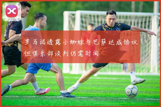 罗马诺透露小蜘蛛与巴萨达成协议但俱乐部谈判仍需时间