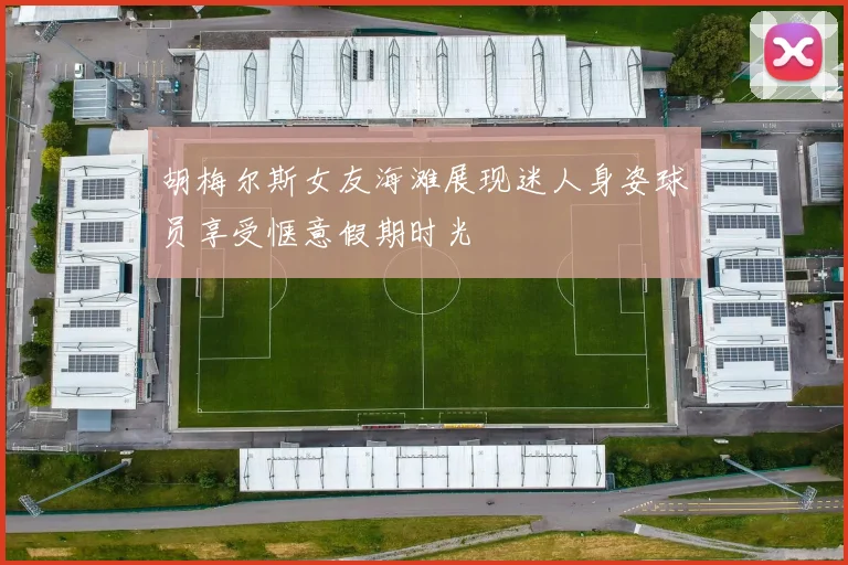 胡梅尔斯女友海滩展现迷人身姿球员享受惬意假期时光