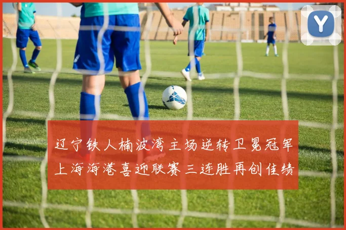 辽宁铁人楠波湾主场逆转卫冕冠军上海海港喜迎联赛三连胜再创佳绩