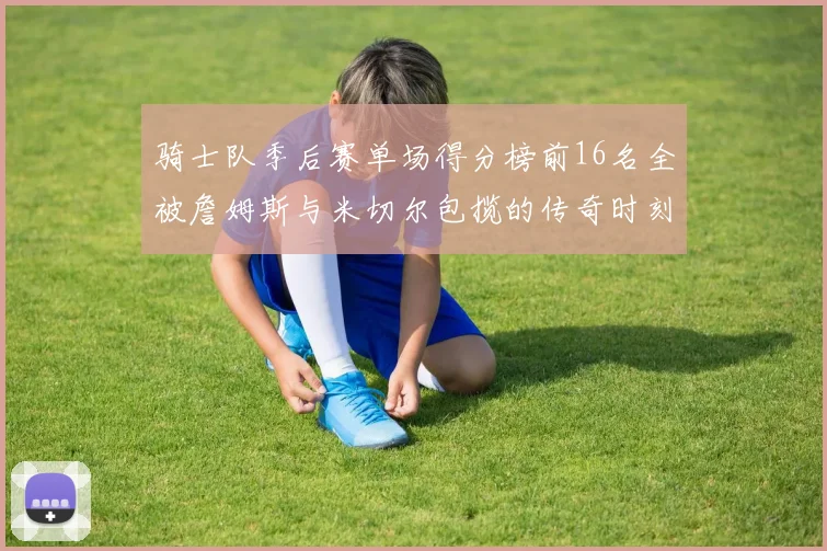 骑士队季后赛单场得分榜前16名全被詹姆斯与米切尔包揽的传奇时刻
