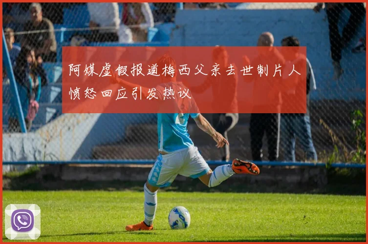 阿媒虚假报道梅西父亲去世制片人愤怒回应引发热议