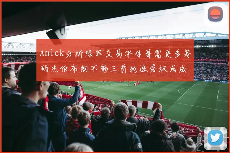 Amick分析绿军交易字母哥需更多筹码杰伦布朗不够三首轮选秀权或成关键