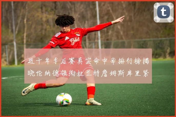近十年季后赛真实命中率排行榜揭晓伦纳德领衔杜兰特詹姆斯库里紧随其后