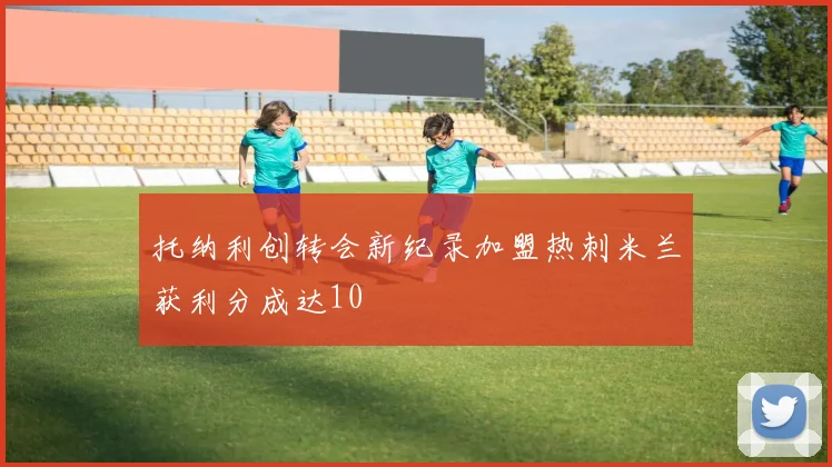 托纳利创转会新纪录加盟热刺米兰获利分成达10