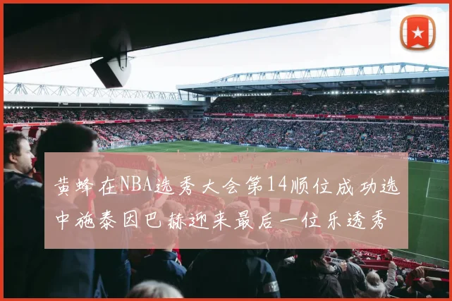 黄蜂在NBA选秀大会第14顺位成功选中施泰因巴赫迎来最后一位乐透秀