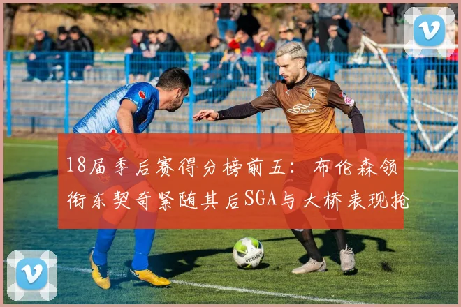 18届季后赛得分榜前五：布伦森领衔东契奇紧随其后SGA与大桥表现抢眼