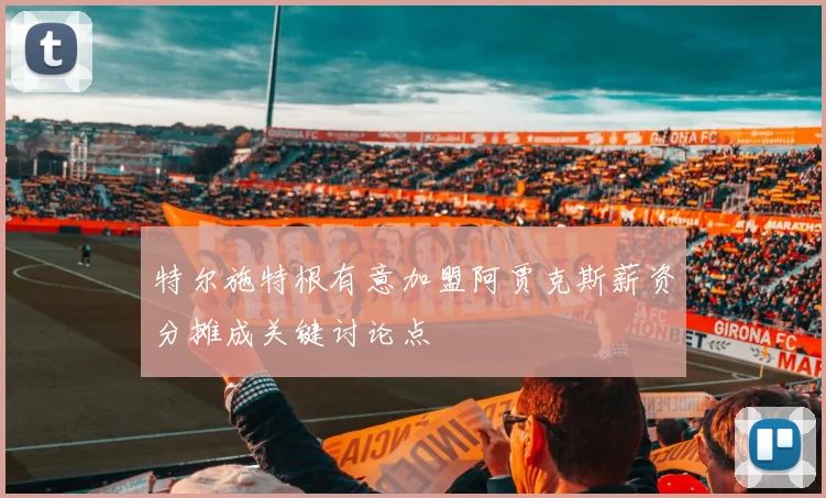特尔施特根有意加盟阿贾克斯薪资分摊成关键讨论点