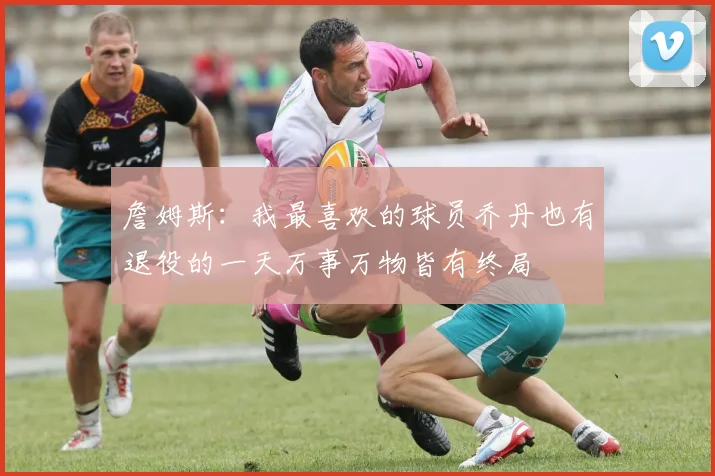 詹姆斯:我最喜欢的球员乔丹也有退役的一天万事万物皆有终局