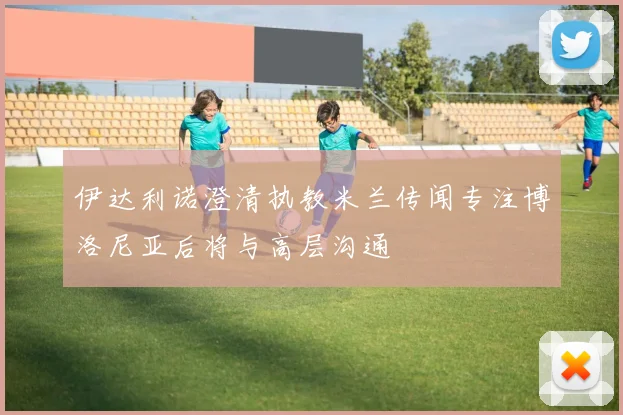 伊达利诺澄清执教米兰传闻专注博洛尼亚后将与高层沟通