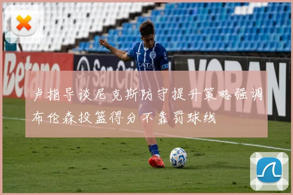 卢指导谈尼克斯防守提升策略强调布伦森投篮得分不靠罚球线
