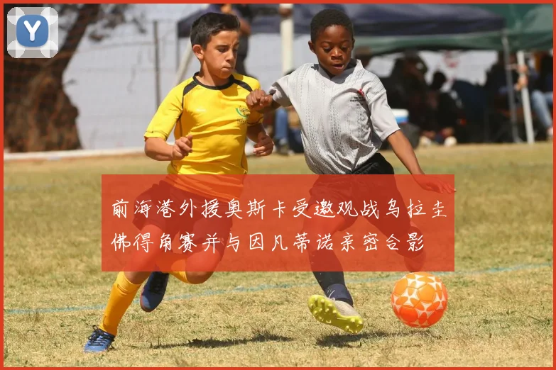 前海港外援奥斯卡受邀观战乌拉圭佛得角赛并与因凡蒂诺亲密合影