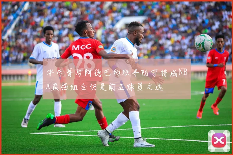 字母哥与阿德巴约联手防守将成NBA最强组合仍是前五球员之选