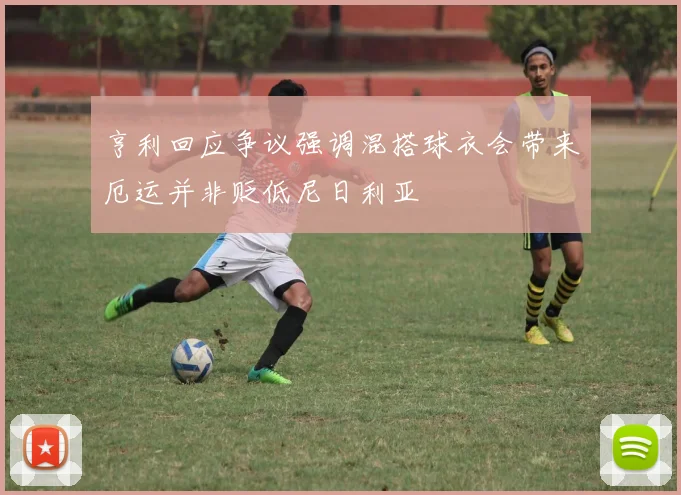 亨利回应争议强调混搭球衣会带来厄运并非贬低尼日利亚