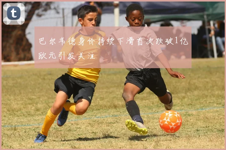 巴尔韦德身价持续下滑首次跌破1亿欧元引发关注