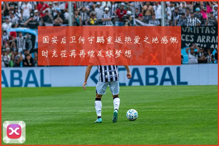 国安后卫何宇鹏重返热爱之地感慨时光荏苒再续足球梦想